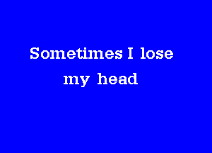 Sometimes I lose

my head