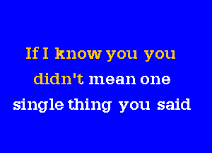 IfI know you you
didn't mean one
single thing you said