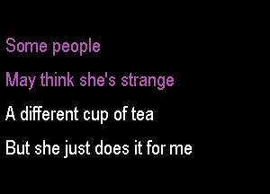 Some people

May think she's strange

A different cup of tea

But she just does it for me