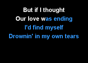 But if I thought
Our love was ending
I'd find myself

Drownin' in my own tears