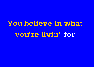 You believe in what

you're livin' for