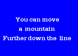 You can move
a mountain
Further down the line