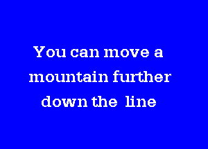 You can move a
mountain further
down the line