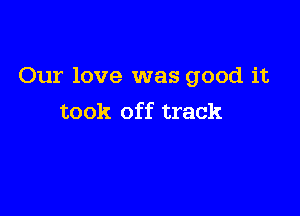 Our love was good it

took off track