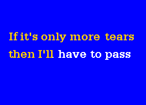 If it's only more tears

then I'll have to pass