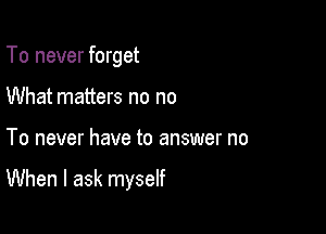 To never forget
What matters no no

To never have to answer no

When I ask myself