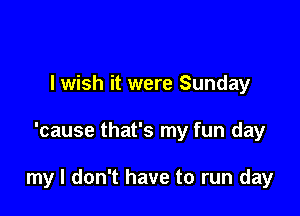 I wish it were Sunday

'cause that's my fun day

my I don't have to run day