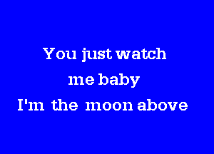 You just watch

me baby

I'm the moon above