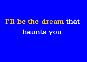 I'll be the dream that

haunts you