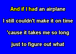 And if I had an airplane
I still couldn't make it on time
'cause it takes me so long

just to figure out what