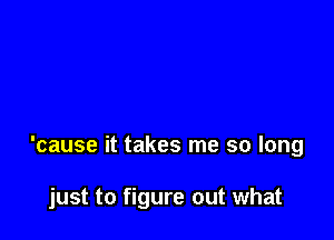 'cause it takes me so long

just to figure out what