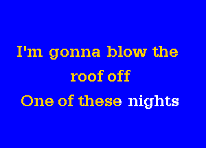 I'm gonna blow the
roof off

One of these nights