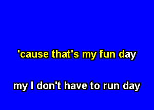 'cause that's my fun day

my I don't have to run day