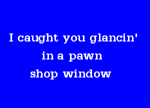 I caught you glancin'

in a pawn
shop window