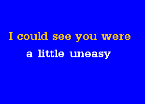 I could see you were

a little uneasy