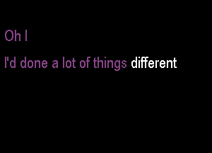 Oh I
I'd done a lot of things different