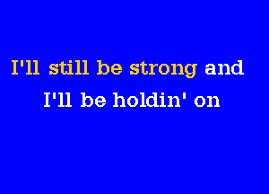 I'll still be strong and

I'll be holdin' on