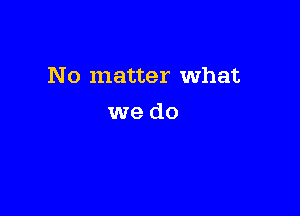 No matter What

we do