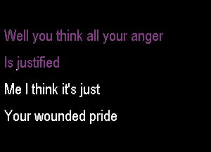 Well you think all your anger

ls justified
Me I think ifs just

Your wounded pride
