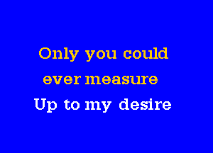 Only you could
ever measure

Up to my desire