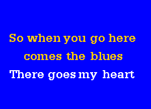 So when you go here
comes the blues
There goesmy heart