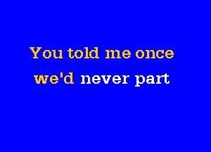 You told me once

we'd never part