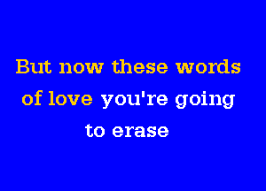 But now these words

of love you're going

to erase