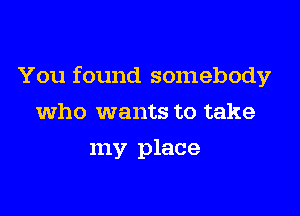 You found somebody

who wants to take
my place