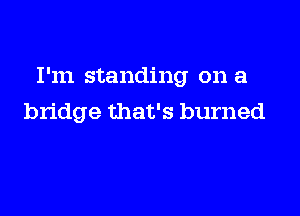 I'm standing on a

bridge that's burned