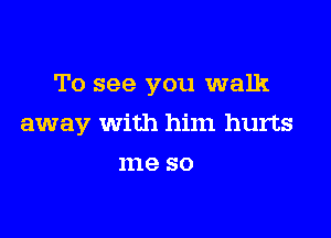 To see you walk

away With him hurts
me so