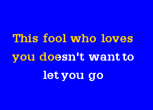 This fool Who loves
you doesn't want to

let you go