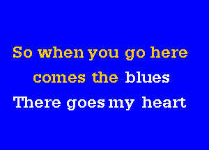 So when you go here
comes the blues
There goesmy heart