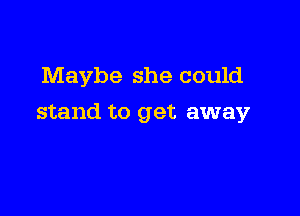 Maybe she could

stand to get away