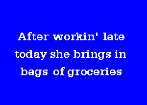 After workin' late
today she brings in
bags of groceries