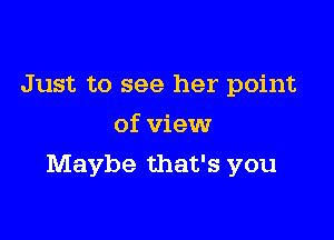 Just to see her point
of view

Maybe that's you