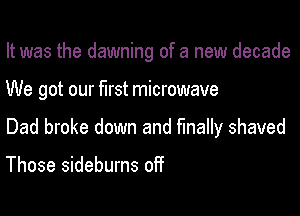 It was the dawning of a new decade

We got our first microwave
Dad broke down and finally shaved

Those sideburns off