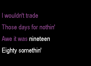 I wouldn't trade

Those days for nothin'

Awe it was nineteen

Eighty somethin'