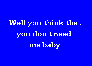 Well you think that

you don't need

me baby