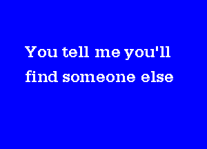 You tell me you'll

find someone else