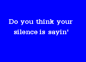 Do you think your

silence is sayin'