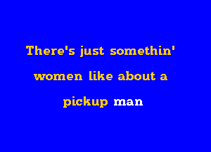 There's just somethln'

women like about a

pickup man