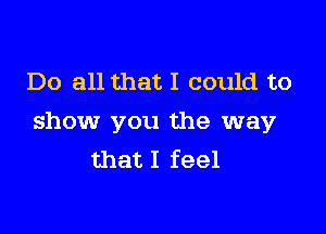 Do all that I could to

show you the way
that I feel