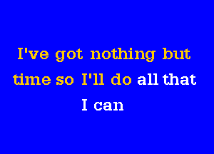 I've got nothing but

time so I'll do all that
I can