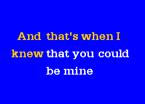 And that's When I

knew that you could

be mine