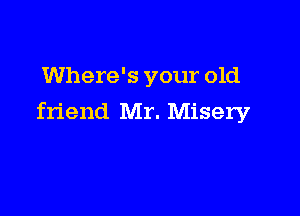 Where's your old

friend Mr. Misery