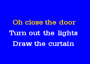 Oh close the door
Turn out the lights
Draw the curtain