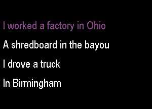 I worked a factory in Ohio
A shredboard in the bayou

I drove a truck

In Birmingham