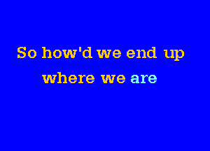 So how'd we end up

where we are