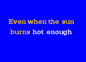 Even when the sun

burns hot enough