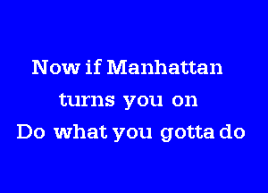 Now if Manhattan
turns you on
Do what you gotta do
